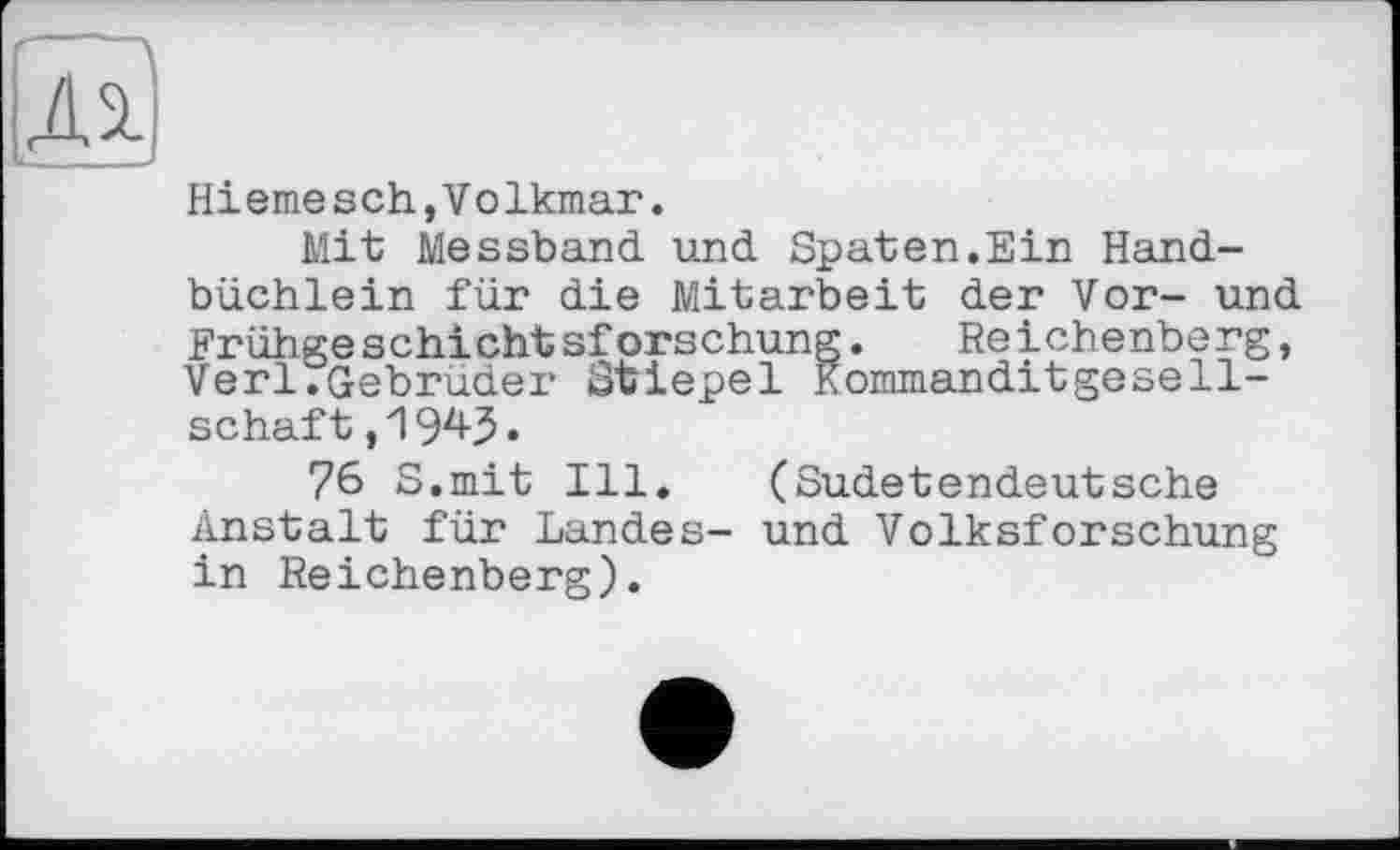 ﻿Hiernesch,Volkmar.
Mit Messband und Spaten.Ein Handbüchlein für die Mitarbeit der Vor- und Frühgeschichtsforschung. Reichenberg, Verl.Gebrüder Stiepel Kommanditgesellschaft ,1943.
76 S.mit Ill. (Sudetendeutsche Anstalt für Landes- und Volksforschung in Reichenberg).